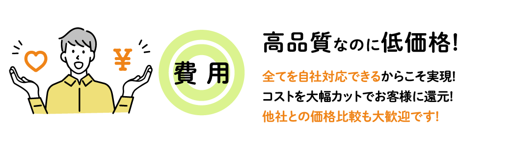 【　費 用◎　】高品質なのに低価格! 全てを自社対応できるからこそ実現! コストを大幅カットでお客様に還元! 他社との価格比較も大歓迎です!