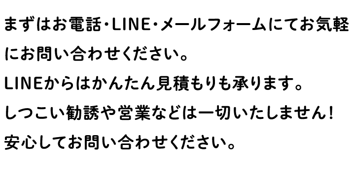 まずはお電話・LINE・メールフォームにてお気軽にお問い合わせください。 LINEからはかんたん見積もりも承ります。 しつこい勧誘や営業などは一切いたしません！ 安心してお問い合わせください。