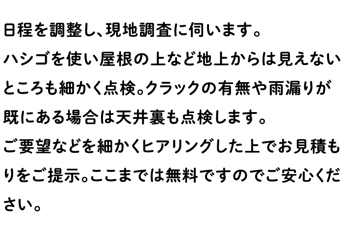 日程を調整し、現地調査に伺います。 ハシゴを使い屋根の上など地上からは見えないところも細かく点検。クラックの有無や雨漏りが既にある場合は天井裏も点検します。 ご要望などを細かくヒアリングした上でお見積もりをご提示。ここまでは無料ですのでご安心ください。