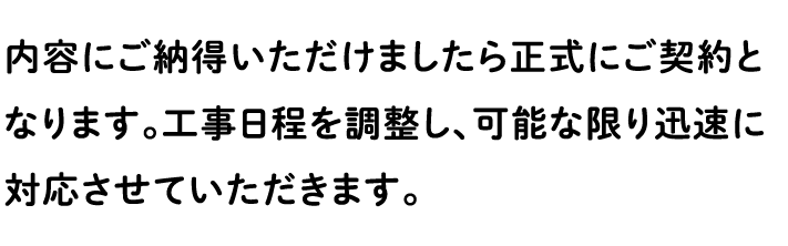 内容にご納得いただけましたら正式にご契約となります。工事日程を調整し、可能な限り迅速に対応させていただきます。