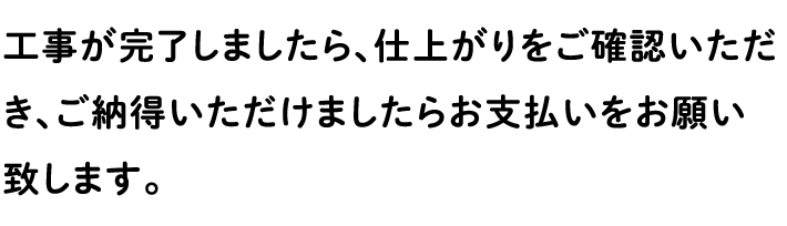 工事が完了しましたら、仕上がりをご確認いただき、ご納得いただけましたらお支払いをお願い致します。