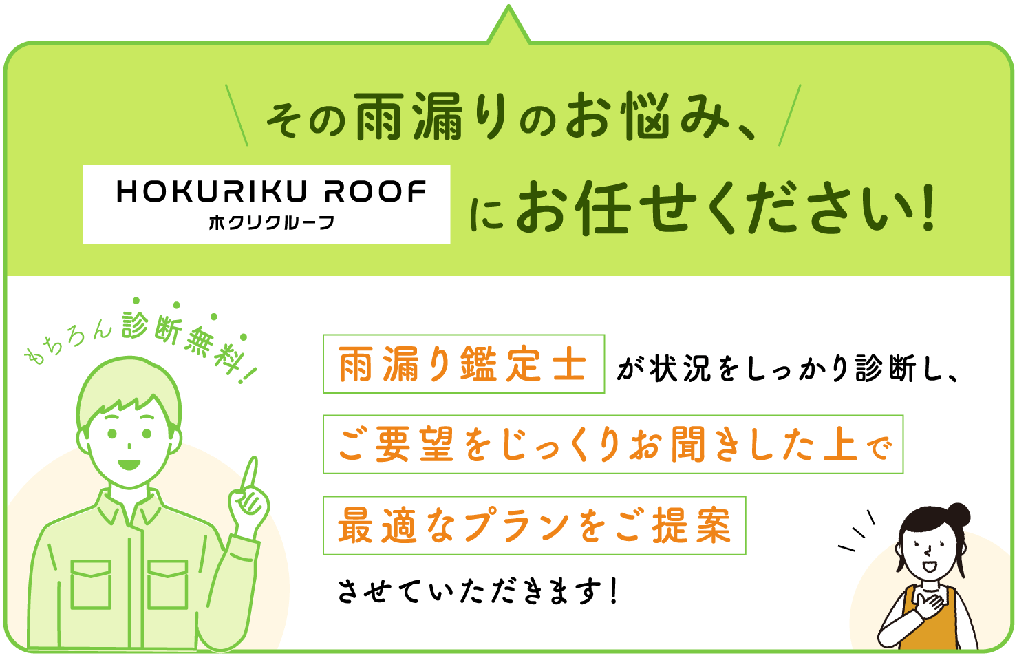 その雨漏りのお悩み、ホクリクルーフにお任せください! 雨漏り鑑定士が状況をしっかり診断し、ご要望をじっくりお聞きした上で最適なプランをご提案させていただきます！ もちろん診断無料!