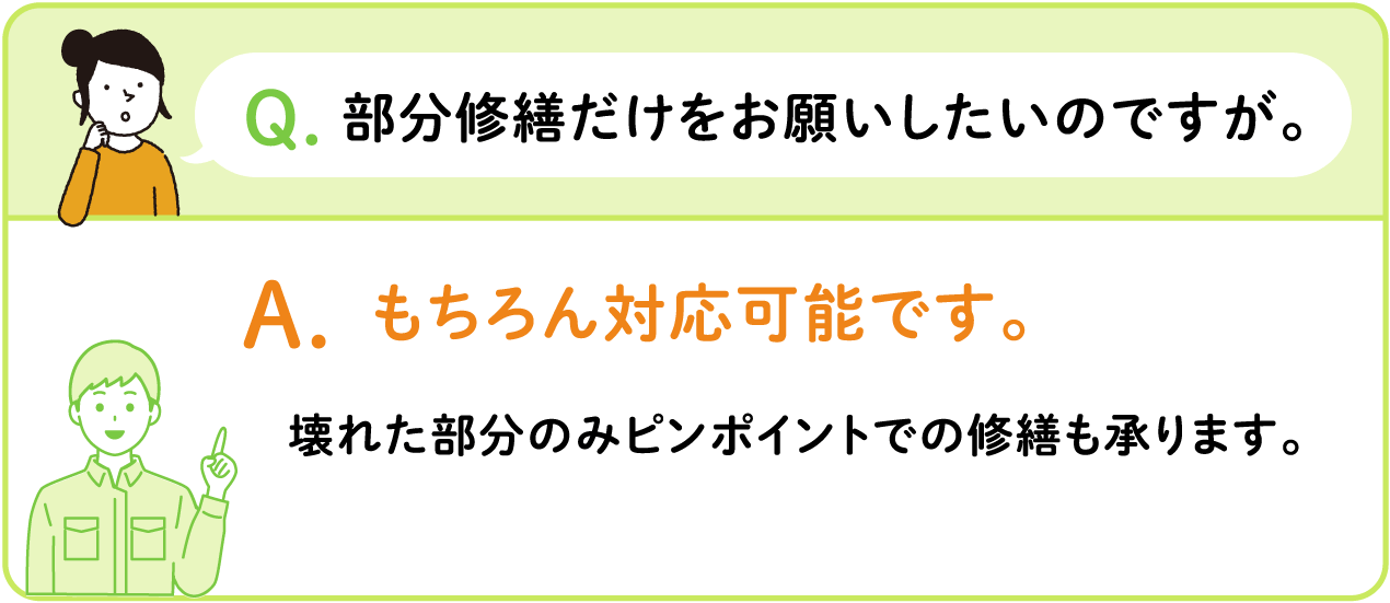 Q.部分修繕だけをお願いしたいのですが。 A.もちろん対応可能です。 壊れた部分のみピンポイントでの修繕も承ります。