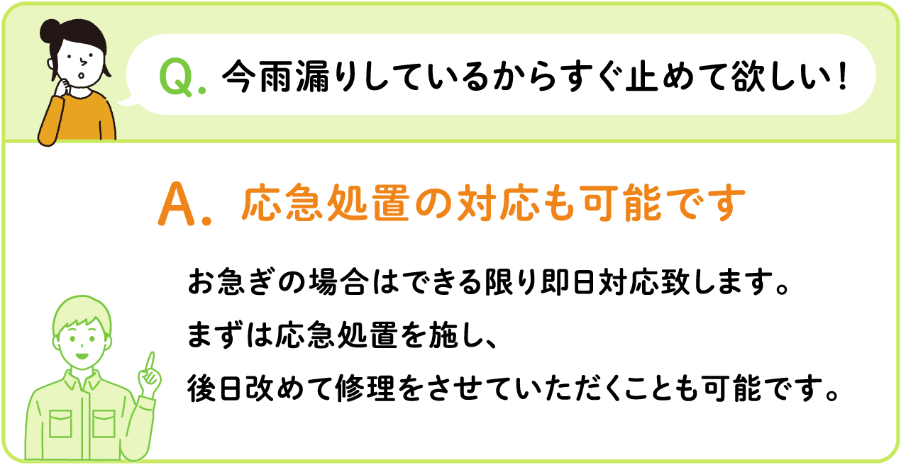 Q.今雨漏りしているからすぐ止めて欲しい！ A.応急処置の対応も可能です お急ぎの場合はできる限り即日対応致します。 まずは応急処置を施し、 後日改めて修理をさせていただくことも可能です。